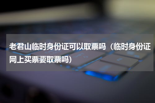 老君山临时身份证可以取票吗（临时身份证网上买票要取票吗）