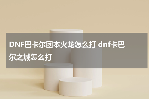 DNF巴卡尔团本火龙怎么打 dnf卡巴尔之城怎么打