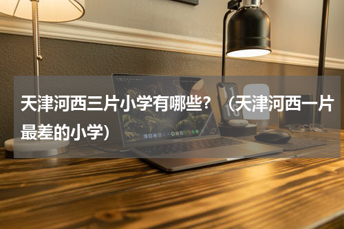 天津河西三片小学有哪些？（天津河西一片最差的小学）