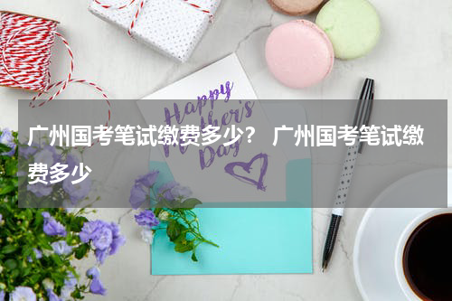 广州国考笔试缴费多少？ 广州国考笔试缴费多少