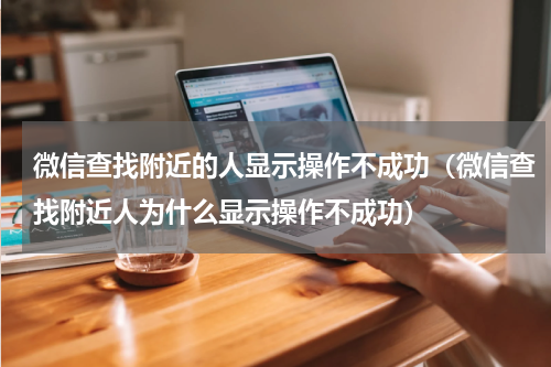 微信查找附近的人显示操作不成功（微信查找附近人为什么显示操作不成功）