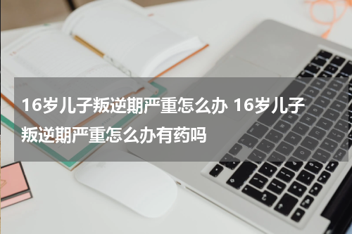 16岁儿子叛逆期严重怎么办 16岁儿子叛逆期严重怎么办有药吗