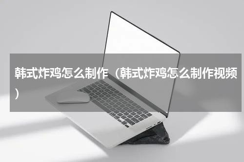 韩式炸鸡怎么制作（韩式炸鸡怎么制作视频）