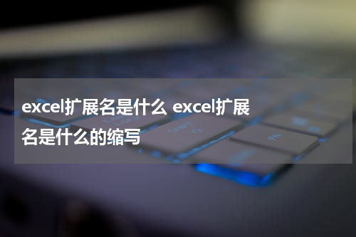 excel扩展名是什么 excel扩展名是什么的缩写