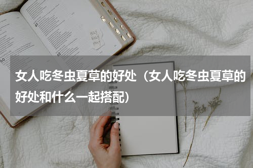 女人吃冬虫夏草的好处（女人吃冬虫夏草的好处和什么一起搭配）