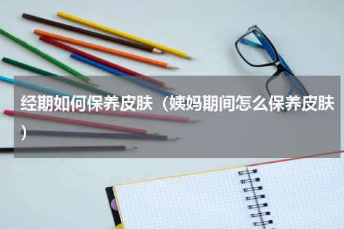 经期如何保养皮肤（姨妈期间怎么保养皮肤）