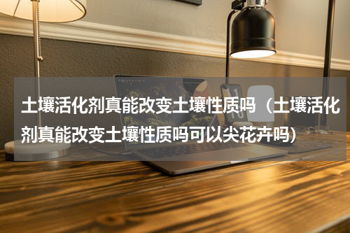 土壤活化剂真能改变土壤性质吗（土壤活化剂真能改变土壤性质吗可以尖花卉吗）
