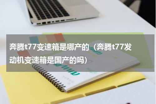 奔腾t77变速箱是哪产的（奔腾t77发动机变速箱是国产的吗）