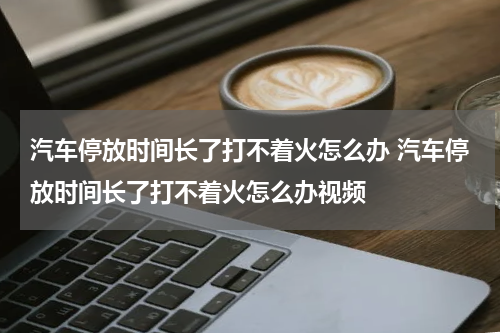 汽车停放时间长了打不着火怎么办 汽车停放时间长了打不着火怎么办视频