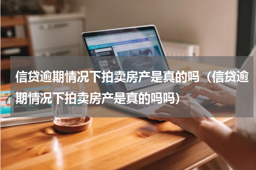 信贷逾期情况下拍卖房产是真的吗（信贷逾期情况下拍卖房产是真的吗吗）