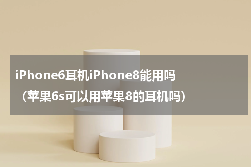 iPhone6耳机iPhone8能用吗（苹果6s可以用苹果8的耳机吗）