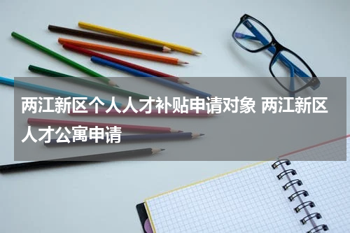 两江新区个人人才补贴申请对象 两江新区人才公寓申请