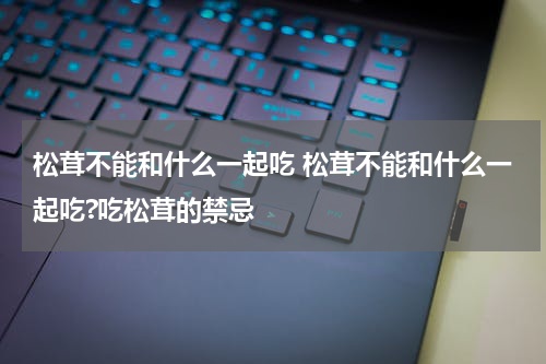 松茸不能和什么一起吃 松茸不能和什么一起吃?吃松茸的禁忌