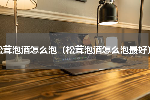 松茸泡酒怎么泡（松茸泡酒怎么泡最好）