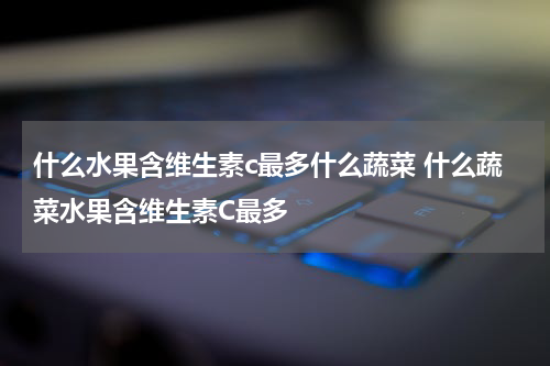 什么水果含维生素c最多什么蔬菜 什么蔬菜水果含维生素C最多