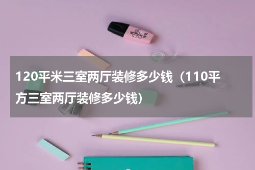 120平米三室两厅装修多少钱（110平方三室两厅装修多少钱）