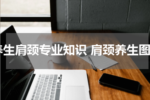 养生肩颈专业知识 肩颈养生图