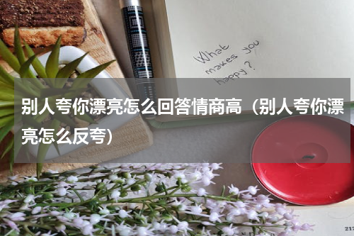 别人夸你漂亮怎么回答情商高（别人夸你漂亮怎么反夸）