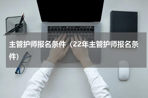 主管护师报名条件（22年主管护师报名条件）