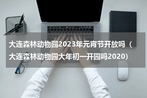 大连森林动物园2023年元宵节开放吗（大连森林动物园大年初一开园吗2020）