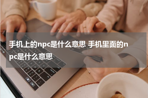 手机上的npc是什么意思 手机里面的npc是什么意思