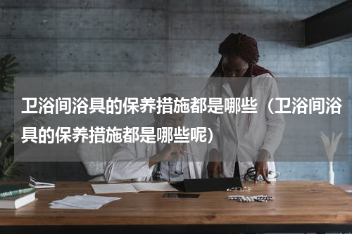 卫浴间浴具的保养措施都是哪些（卫浴间浴具的保养措施都是哪些呢）