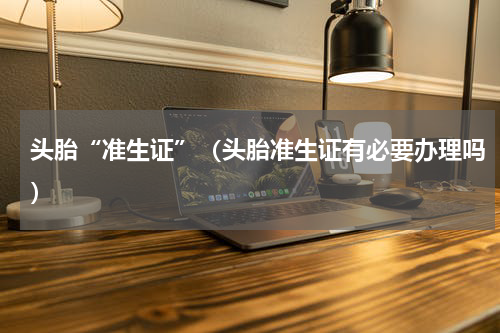 头胎“准生证”（头胎准生证有必要办理吗）