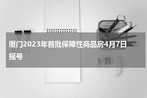 厦门2023年首批保障性商品房4月7日摇号