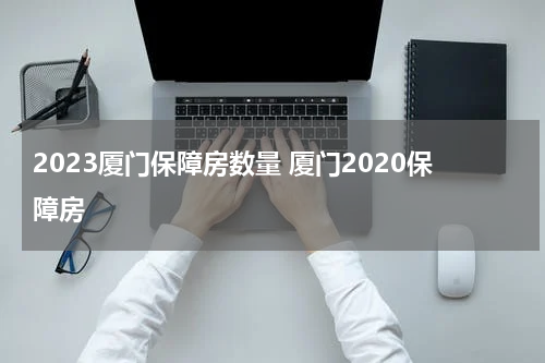 2023厦门保障房数量 厦门2020保障房