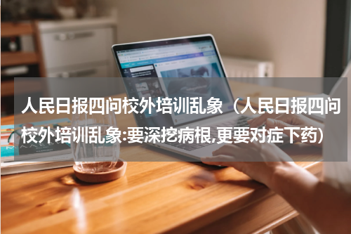 人民日报四问校外培训乱象（人民日报四问校外培训乱象:要深挖病根,更要对症下药）