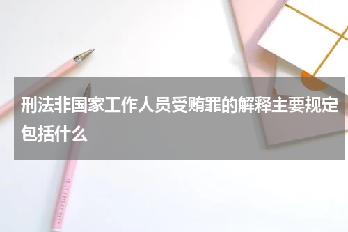 刑法非国家工作人员受贿罪的解释主要规定包括什么
