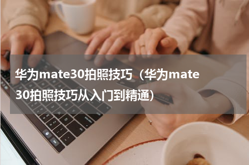 华为mate30拍照技巧（华为mate30拍照技巧从入门到精通）