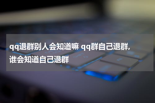 qq退群别人会知道嘛 qq群自己退群,谁会知道自己退群