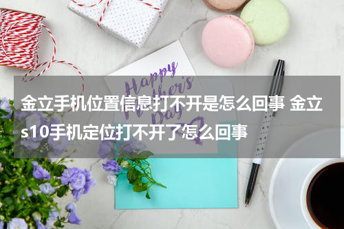 金立手机位置信息打不开是怎么回事 金立s10手机定位打不开了怎么回事