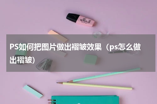 PS如何把图片做出褶皱效果（ps怎么做出褶皱）