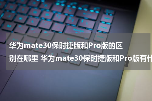 华为mate30保时捷版和Pro版的区别在哪里 华为mate30保时捷版和Pro版有什么区别