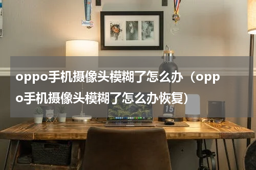 oppo手机摄像头模糊了怎么办（oppo手机摄像头模糊了怎么办恢复）
