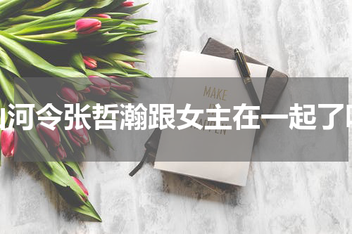 山河令张哲瀚跟女主在一起了吗