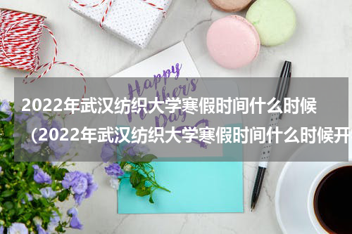 2022年武汉纺织大学寒假时间什么时候（2022年武汉纺织大学寒假时间什么时候开学）