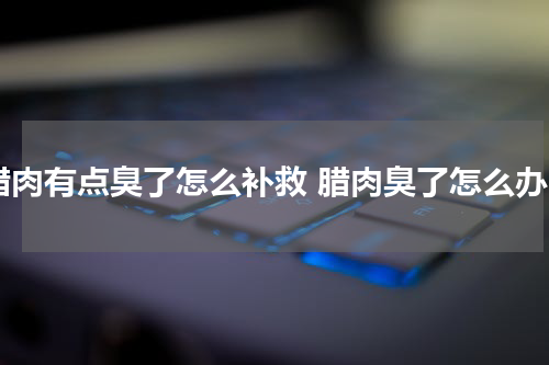 腊肉有点臭了怎么补救 腊肉臭了怎么办