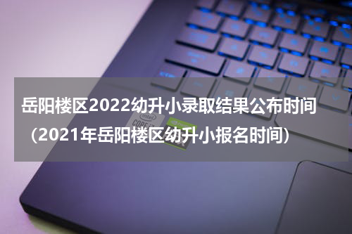岳阳楼区2022幼升小录取结果公布时间（2021年岳阳楼区幼升小报名时间）