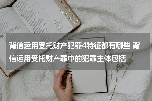 背信运用受托财产犯罪4特征都有哪些 背信运用受托财产罪中的犯罪主体包括