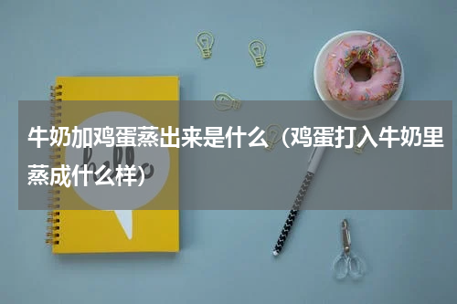 牛奶加鸡蛋蒸出来是什么（鸡蛋打入牛奶里蒸成什么样）