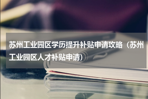 苏州工业园区学历提升补贴申请攻略（苏州工业园区人才补贴申请）