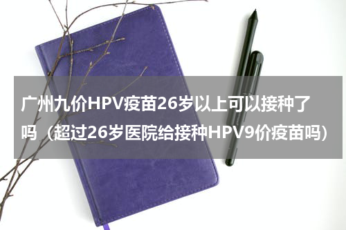 广州九价HPV疫苗26岁以上可以接种了吗（超过26岁医院给接种HPV9价疫苗吗）
