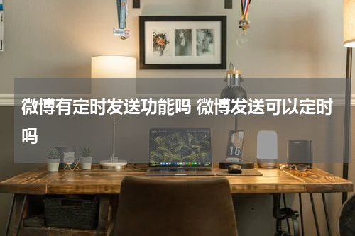 微博有定时发送功能吗 微博发送可以定时吗