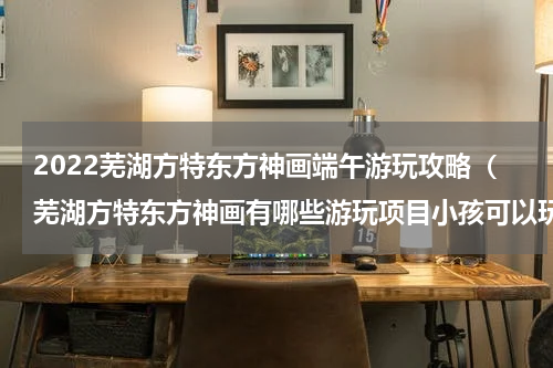 2022芜湖方特东方神画端午游玩攻略（芜湖方特东方神画有哪些游玩项目小孩可以玩）