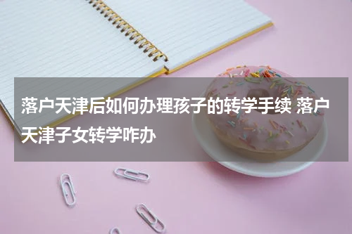 落户天津后如何办理孩子的转学手续 落户天津子女转学咋办