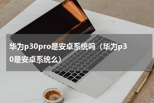 华为p30pro是安卓系统吗（华为p30是安卓系统么）