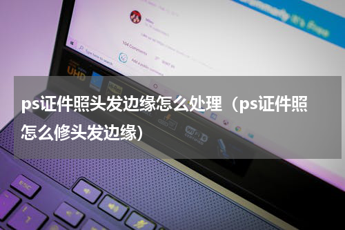 ps证件照头发边缘怎么处理（ps证件照怎么修头发边缘）